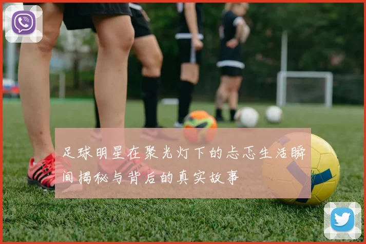 足球明星在聚光灯下的忐忑生活瞬间揭秘与背后的真实故事