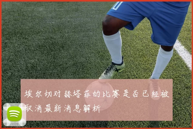 埃尔切对赫塔菲的比赛是否已经被取消最新消息解析