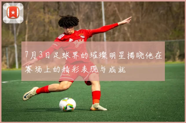 7月3日足球界的璀璨明星揭晓他在赛场上的精彩表现与成就
