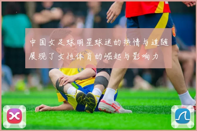 中国女足球明星球迷的热情与追随展现了女性体育的崛起与影响力