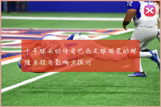 十号球衣的传奇巴西足球明星的辉煌历程与影响力探讨