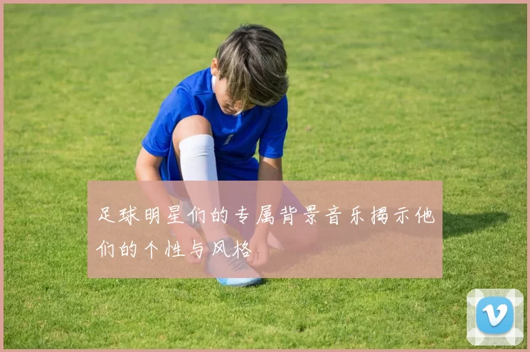 足球明星们的专属背景音乐揭示他们的个性与风格
