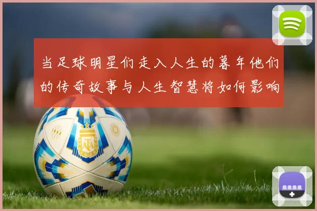 当足球明星们走入人生的暮年他们的传奇故事与人生智慧将如何影响后辈球员