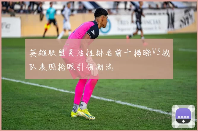 英雄联盟灵活性排名前十揭晓V5战队表现抢眼引领潮流