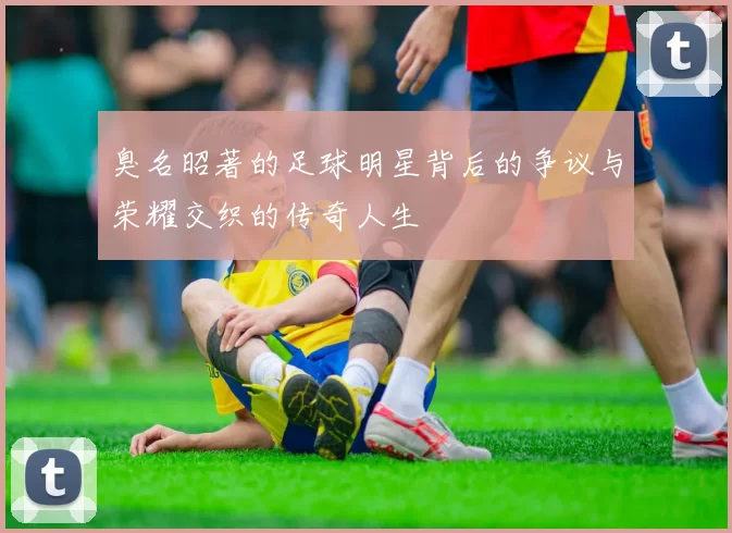 臭名昭著的足球明星背后的争议与荣耀交织的传奇人生