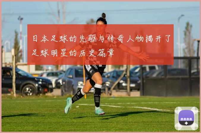 日本足球的先驱与传奇人物揭开了足球明星的历史篇章