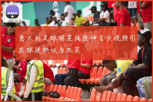 意大利足球明星搞怪伸舌头视频引发球迷热议与欢笑