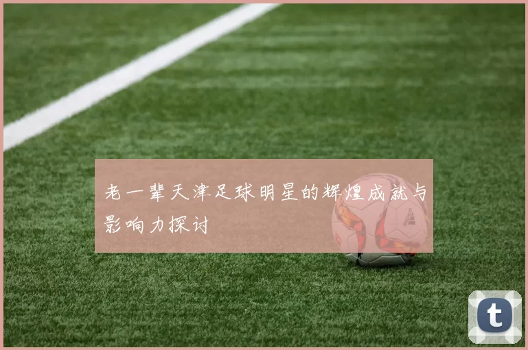 老一辈天津足球明星的辉煌成就与影响力探讨