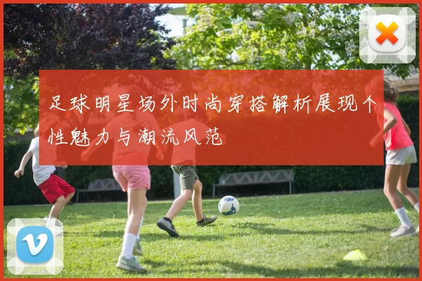 足球明星场外时尚穿搭解析展现个性魅力与潮流风范