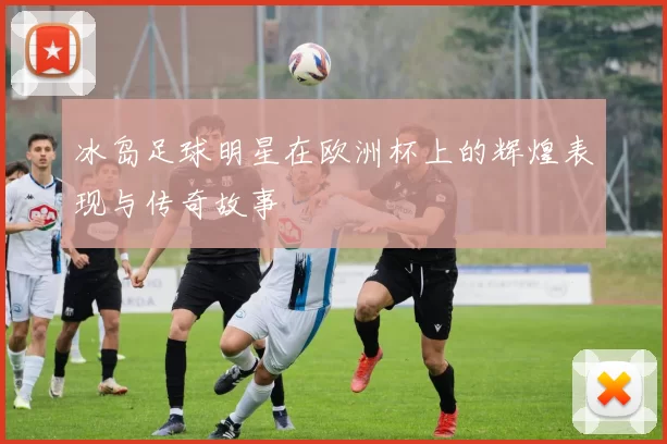 冰岛足球明星在欧洲杯上的辉煌表现与传奇故事