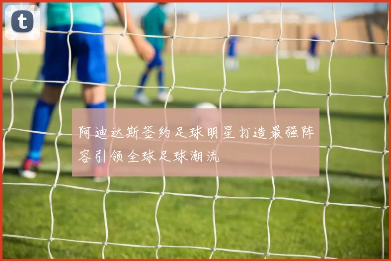 阿迪达斯签约足球明星打造最强阵容引领全球足球潮流