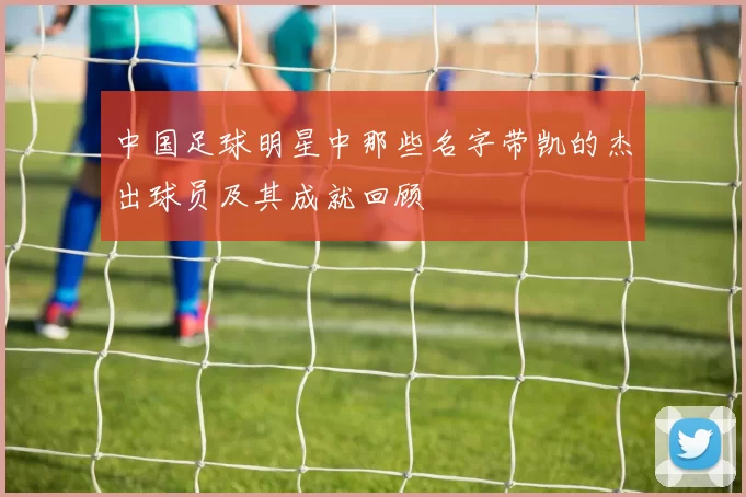 中国足球明星中那些名字带凯的杰出球员及其成就回顾