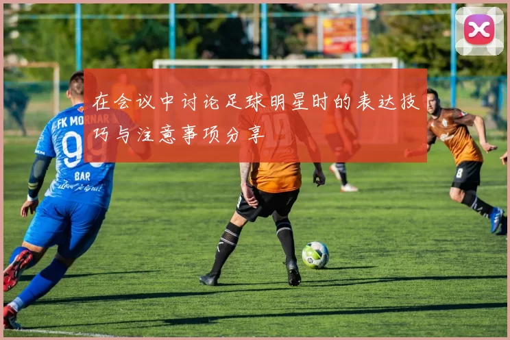 在会议中讨论足球明星时的表达技巧与注意事项分享