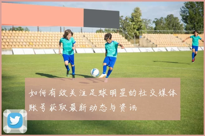 如何有效关注足球明星的社交媒体账号获取最新动态与资讯