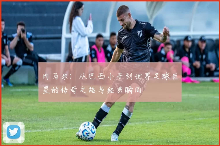 内马尔：从巴西小子到世界足球巨星的传奇之路与经典瞬间