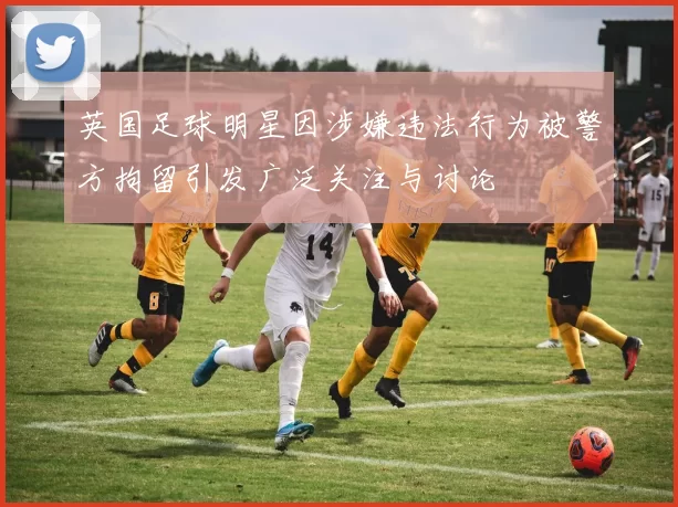 英国足球明星因涉嫌违法行为被警方拘留引发广泛关注与讨论