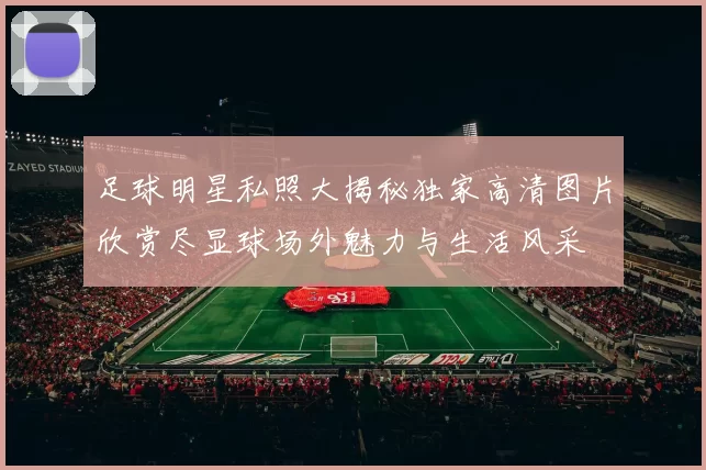 足球明星私照大揭秘独家高清图片欣赏尽显球场外魅力与生活风采