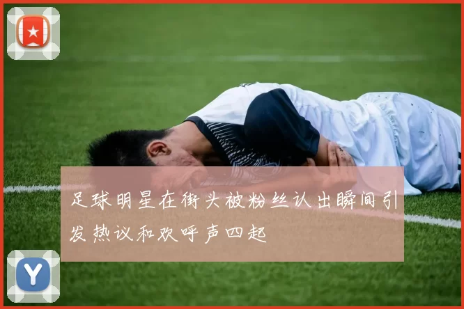 足球明星在街头被粉丝认出瞬间引发热议和欢呼声四起