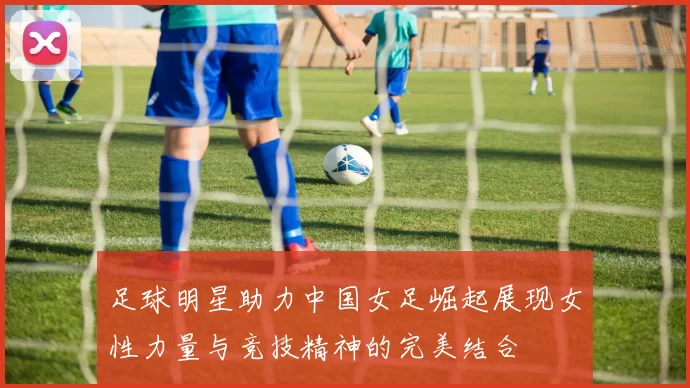 足球明星助力中国女足崛起展现女性力量与竞技精神的完美结合