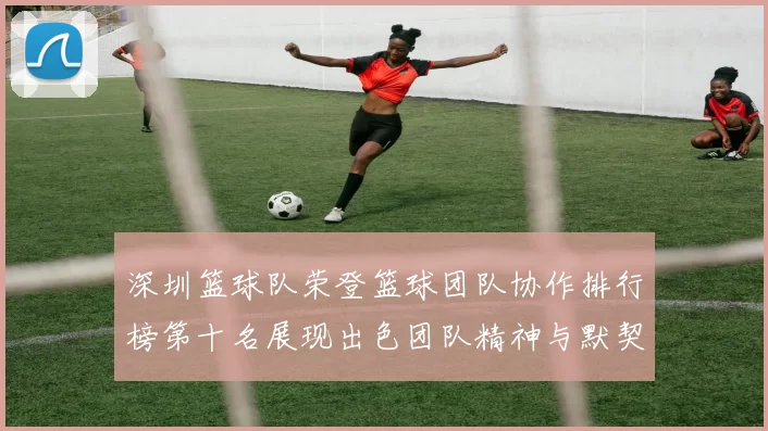 深圳篮球队荣登篮球团队协作排行榜第十名展现出色团队精神与默契配合